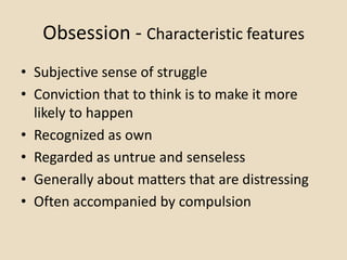 Obsession - Characteristic features
• Subjective sense of struggle
• Conviction that to think is to make it more
  likely to happen
• Recognized as own
• Regarded as untrue and senseless
• Generally about matters that are distressing
• Often accompanied by compulsion
 