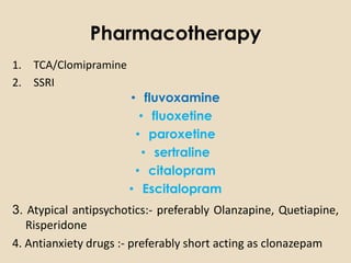 Pharmacotherapy
1. TCA/Clomipramine
2. SSRI
                      • fluvoxamine
                        • fluoxetine
                       • paroxetine
                         • sertraline
                       • citalopram
                      • Escitalopram
3. Atypical antipsychotics:- preferably Olanzapine, Quetiapine,
   Risperidone
4. Antianxiety drugs :- preferably short acting as clonazepam
 