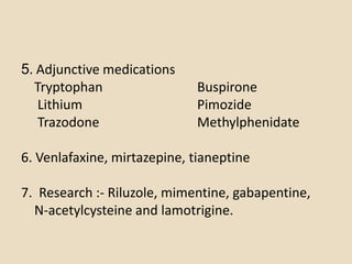 5. Adjunctive medications
  Tryptophan                 Buspirone
   Lithium                   Pimozide
   Trazodone                 Methylphenidate

6. Venlafaxine, mirtazepine, tianeptine

7. Research :- Riluzole, mimentine, gabapentine,
  N-acetylcysteine and lamotrigine.
 