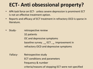 ECT- Anti obsessional property?
• APA task force on ECT- unless severe depression is prominent ECT
  is not an effective treatment option.
• Reports and efficacy of ECT treatment in refractory OCD is sparse in
  literature.

• Study-        retrospective review
                32 patients
                OC and depressive symptoms
                baseline survey    ECT   improvement in
                refractory OCD and depressive symptoms

   Fallacy-     Retrospective study
                ECT conditions and parameters
                frequency & number
                criteria/reasons of stopping ECT were not specified
 
