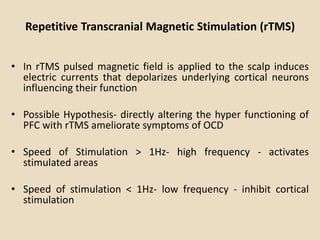 Repetitive Transcranial Magnetic Stimulation (rTMS)


• In rTMS pulsed magnetic field is applied to the scalp induces
  electric currents that depolarizes underlying cortical neurons
  influencing their function

• Possible Hypothesis- directly altering the hyper functioning of
  PFC with rTMS ameliorate symptoms of OCD

• Speed of Stimulation > 1Hz- high frequency - activates
  stimulated areas

• Speed of stimulation < 1Hz- low frequency - inhibit cortical
  stimulation
 