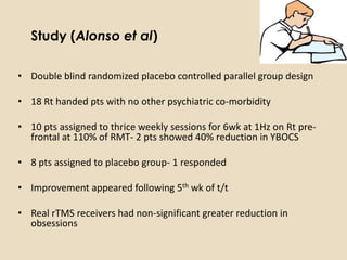 Study (Alonso et al)

• Double blind randomized placebo controlled parallel group design

• 18 Rt handed pts with no other psychiatric co-morbidity

• 10 pts assigned to thrice weekly sessions for 6wk at 1Hz on Rt pre-
  frontal at 110% of RMT- 2 pts showed 40% reduction in YBOCS

• 8 pts assigned to placebo group- 1 responded

• Improvement appeared following 5th wk of t/t

• Real rTMS receivers had non-significant greater reduction in
  obsessions
 
