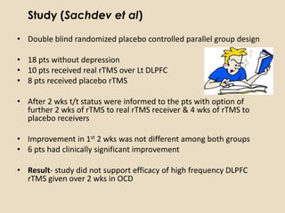Study (Sachdev et al)

• Double blind randomized placebo controlled parallel group design

• 18 pts without depression
• 10 pts received real rTMS over Lt DLPFC
• 8 pts received placebo rTMS

• After 2 wks t/t status were informed to the pts with option of
  further 2 wks of rTMS to real rTMS receiver & 4 wks of rTMS to
  placebo receivers

• Improvement in 1st 2 wks was not different among both groups
• 6 pts had clinically significant improvement

• Result- study did not support efficacy of high frequency DLPFC
  rTMS given over 2 wks in OCD
 