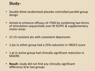 Study-

• Double blind randomized placebo controlled parallel group
  design

• Aimed to enhance efficacy of rTMS by combining two forms
  of stimulation sequentially over Rt DLPFC & supplementary
  motor areas

• 21 t/t resistant pts with coexistent depression

• 2 pts in either group had a 25% reduction in YBOCS score

• 1 pt in active group had clinically significant reduction in
  MADRS

• Result- study did not find any clinically significant
  difference b/w two groups
 