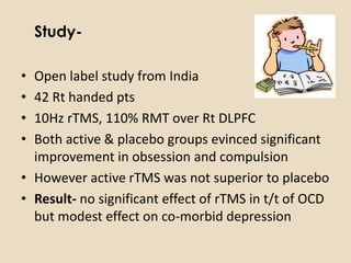 Study-

• Open label study from India
• 42 Rt handed pts
• 10Hz rTMS, 110% RMT over Rt DLPFC
• Both active & placebo groups evinced significant
  improvement in obsession and compulsion
• However active rTMS was not superior to placebo
• Result- no significant effect of rTMS in t/t of OCD
  but modest effect on co-morbid depression
 