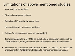 Limitations of above mentioned studies
• Very small no. of subjects

• Pt selection was not uniform

• Definition of t/t resistant was not clear

• No consistency in symptoms subtypes

• Criteria for response were not very consistent

• Technical parameters of rTMS as exact site of stimulation, side, method
  of site selection, strength and duration of sessions have no consensus

• Presence of co-morbid depression makes it difficult to dissociate
  improvement in YBOCS from that due to improvement in depression
 