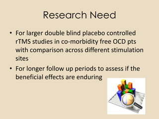 Research Need
• For larger double blind placebo controlled
  rTMS studies in co-morbidity free OCD pts
  with comparison across different stimulation
  sites
• For longer follow up periods to assess if the
  beneficial effects are enduring
 