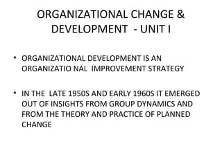 ORGANIZATIONAL CHANGE &
DEVELOPMENT - UNIT I
• ORGANIZATIONAL DEVELOPMENT IS AN
ORGANIZATIO NAL IMPROVEMENT STRATEGY
• IN THE LATE 1950S AND EARLY 1960S IT EMERGED
OUT OF INSIGHTS FROM GROUP DYNAMICS AND
FROM THE THEORY AND PRACTICE OF PLANNED
CHANGE
 