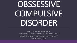 OBSSESSIVE
COMPULSIVE
DISORDER
DR. SUJIT KUMAR KAR
ASSOCIATE PROFESSOR OF PSYCHIATRY
KING GEORGE’S MEDICAL UNIVERSITY
LUCKNOW, U.P
 