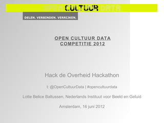 OPEN CULTUUR DATA
                  COMPETITIE 2012




            Hack de Overheid Hackathon
             t: @OpenCultuurData | #opencultuurdata

Lotte Belice Baltussen, Nederlands Instituut voor Beeld en Geluid

                    Amsterdam, 16 juni 2012
 