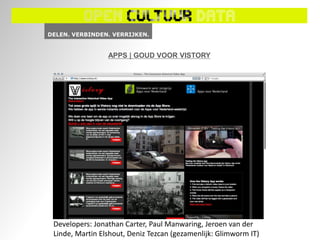 APPS | GOUD VOOR VISTORY




Developers: Jonathan Carter, Paul Manwaring, Jeroen van der
Linde, Martin Elshout, Deniz Tezcan (gezamenlijk: Glimworm IT)
 