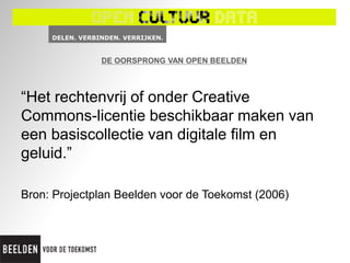 DE OORSPRONG VAN OPEN BEELDEN



“Het rechtenvrij of onder Creative
Commons-licentie beschikbaar maken van
een basiscollectie van digitale film en
geluid.”

Bron: Projectplan Beelden voor de Toekomst (2006)
 
