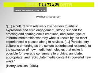 PARTICIPATIECULTUUR



“[…] a culture with relatively low barriers to artistic
expression and civic engagement, strong support for
creating and sharing one’s creations, and some type of
informal mentorship whereby what is known by the most
experienced is passed along to novices. […] Participatory
culture is emerging as the culture absorbs and responds to
the explosion of new media technologies that make it
possible for average consumers to archive, annotate,
appropriate, and recirculate media content in powerful new
ways.”
(Henry Jenkins, 2006)
 