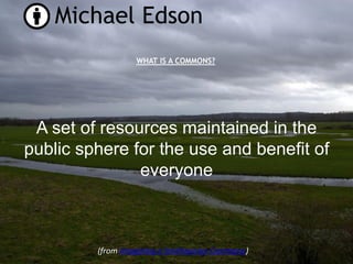 Michael Edson
                  WHAT IS A COMMONS?




 A set of resources maintained in the
public sphere for the use and benefit of
               everyone



         (from Imagining a Smithsonian Commons)
 