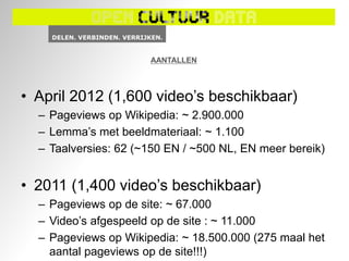 AANTALLEN



• April 2012 (1,600 video’s beschikbaar)
  – Pageviews op Wikipedia: ~ 2.900.000
  – Lemma’s met beeldmateriaal: ~ 1.100
  – Taalversies: 62 (~150 EN / ~500 NL, EN meer bereik)


• 2011 (1,400 video’s beschikbaar)
  – Pageviews op de site: ~ 67.000
  – Video’s afgespeeld op de site : ~ 11.000
  – Pageviews op Wikipedia: ~ 18.500.000 (275 maal het
    aantal pageviews op de site!!!)
 