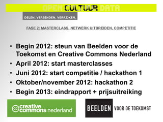 FASE 2: MASTERCLASS, NETWERK UITBREIDEN, COMPETITIE




• Begin 2012: steun van Beelden voor de
  Toekomst en Creative Commons Nederland
• April 2012: start masterclasses
• Juni 2012: start competitie / hackathon 1
• Oktober/november 2012: hackathon 2
• Begin 2013: eindrapport + prijsuitreiking
 
