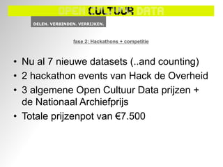 fase 2: Hackathons + competitie



• Nu al 7 nieuwe datasets (..and counting)
• 2 hackathon events van Hack de Overheid
• 3 algemene Open Cultuur Data prijzen +
  de Nationaal Archiefprijs
• Totale prijzenpot van €7.500
 
