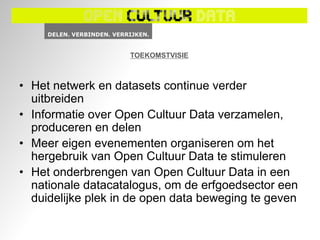TOEKOMSTVISIE



• Het netwerk en datasets continue verder
  uitbreiden
• Informatie over Open Cultuur Data verzamelen,
  produceren en delen
• Meer eigen evenementen organiseren om het
  hergebruik van Open Cultuur Data te stimuleren
• Het onderbrengen van Open Cultuur Data in een
  nationale datacatalogus, om de erfgoedsector een
  duidelijke plek in de open data beweging te geven
 