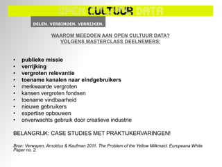 WAAROM MEEDOEN AAN OPEN CULTUUR DATA?
                    VOLGENS MASTERCLASS DEELNEMERS:


•   publieke missie
•   verrijking
•   vergroten relevantie
•   toename kanalen naar eindgebruikers
•   merkwaarde vergroten
•   kansen vergroten fondsen
•   toename vindbaarheid
•   nieuwe gebruikers
•   expertise opbouwen
•   onverwachts gebruik door creatieve industrie

BELANGRIJK: CASE STUDIES MET PRAKTIJKERVARINGEN!

Bron: Verwayen, Arnoldus & Kaufman 2011. The Problem of the Yellow Milkmaid. Europeana White
Paper no. 2.
 