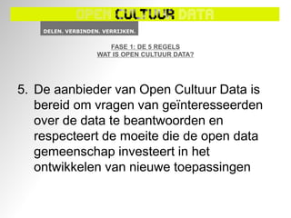 FASE 1: DE 5 REGELS
             WAT IS OPEN CULTUUR DATA?




5. De aanbieder van Open Cultuur Data is
   bereid om vragen van geïnteresseerden
   over de data te beantwoorden en
   respecteert de moeite die de open data
   gemeenschap investeert in het
   ontwikkelen van nieuwe toepassingen
 