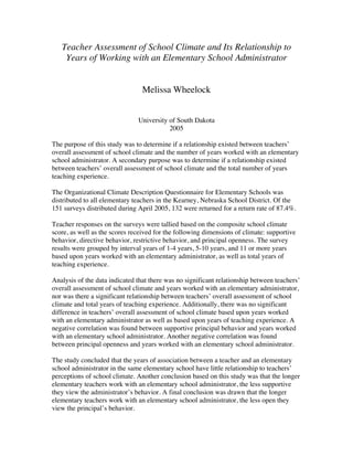 Teacher Assessment of School Climate and Its Relationship to
Years of Working with an Elementary School Administrator
Melissa Wheelock
University of South Dakota
2005
The purpose of this study was to determine if a relationship existed between teachers’
overall assessment of school climate and the number of years worked with an elementary
school administrator. A secondary purpose was to determine if a relationship existed
between teachers’ overall assessment of school climate and the total number of years
teaching experience.
The Organizational Climate Description Questionnaire for Elementary Schools was
distributed to all elementary teachers in the Kearney, Nebraska School District. Of the
151 surveys distributed during April 2005, 132 were returned for a return rate of 87.4%.
Teacher responses on the surveys were tallied based on the composite school climate
score, as well as the scores received for the following dimensions of climate: supportive
behavior, directive behavior, restrictive behavior, and principal openness. The survey
results were grouped by interval years of 1-4 years, 5-10 years, and 11 or more years
based upon years worked with an elementary administrator, as well as total years of
teaching experience.
Analysis of the data indicated that there was no significant relationship between teachers’
overall assessment of school climate and years worked with an elementary administrator,
nor was there a significant relationship between teachers’ overall assessment of school
climate and total years of teaching experience. Additionally, there was no significant
difference in teachers’ overall assessment of school climate based upon years worked
with an elementary administrator as well as based upon years of teaching experience. A
negative correlation was found between supportive principal behavior and years worked
with an elementary school administrator. Another negative correlation was found
between principal openness and years worked with an elementary school administrator.
The study concluded that the years of association between a teacher and an elementary
school administrator in the same elementary school have little relationship to teachers’
perceptions of school climate. Another conclusion based on this study was that the longer
elementary teachers work with an elementary school administrator, the less supportive
they view the administrator’s behavior. A final conclusion was drawn that the longer
elementary teachers work with an elementary school administrator, the less open they
view the principal’s behavior.
 