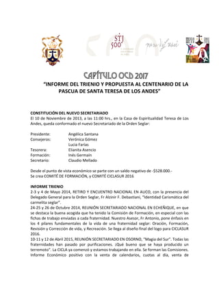 CAPÍTULO OCD 2017
“INFORME	DEL	TRIENIO	Y	PROPUESTA	AL	CENTENARIO	DE	LA	
PASCUA	DE	SANTA	TERESA	DE	LOS	ANDES”	
	
	 	 	
	
CONSTITUCIÓN	DEL	NUEVO	SECRETARIADO	
El	10	de	Noviembre	de	2013,	a	las	11:00	hrs.,	en	la	Casa	de	Espiritualidad	Teresa	de	Los	
Andes,	queda	conformado	el	nuevo	Secretariado	de	la	Orden	Seglar:	
	
Presidente:	 	 Angélica	Santana	
Consejeros:	 	 Verónica	Gómez		
	 	 	 Lucia	Farías	
Tesorera:	 	 Elianita	Asencio	
Formación:	 	 Inés	Germaín	
Secretario:	 	 Claudio	Mellado	
	
Desde	el	punto	de	vista	económico	se	parte	con	un	saldo	negativo	de	-$528.000.-	
Se	crea	COMITÉ	DE	FORMACIÓN,	y	COMITÉ	CICLASUR	2016	
	
INFORME	TRIENIO	
2-3	y	4	de	Mayo	2014,	RETIRO	Y	ENCUENTRO	NACIONAL	EN	AUCO,	con	la	presencia	del	
Delegado	General	para	la	Orden	Seglar,	Fr	Alzinir	F.	Debastiani,	“Identidad	Carismática	del	
carmelita	seglar”.	
24-25	y	26	de	Octubre	2014,	REUNIÓN	SECRETARIADO	NACIONAL	EN	ECHEÑIQUE,	en	que	
se	destaca	la	buena	acogida	que	ha	tenido	la	Comisión	de	Formación,	en	especial	con	las	
fichas	de	trabajo	enviadas	a	cada	fraternidad.	Nuestro	Asesor,	Fr	Antonio,	pone	énfasis	en	
los	 4	 pilares	 fundamentales	 de	 la	 vida	 de	 una	 fraternidad	 seglar:	 Oración,	 Formación,	
Revisión	y	Corrección	de	vida,	y	Recreación.	Se	llega	al	diseño	final	del	logo	para	CICLASUR	
2016.	
10-11	y	12	de	Abril	2015,	REUNIÓN	SECRETARIADO	EN	OSORNO,	“Magia	del	Sur”.	Todas	las	
fraternidades	 han	 pasado	 por	 purificaciones.	 ¡Qué	 bueno	 que	 se	 haya	 producido	 un	
terremoto”.	La	CICLA	ya	comenzó	y	estamos	trabajando	en	ella.	Se	forman	las	Comisiones.	
Informe	 Económico	 positivo	 con	 la	 venta	 de	 calendarios,	 cuotas	 al	 día,	 venta	 de	
 