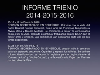 INFORME TRIENIO
2014-2015-2016
15-16 y 17 de Enero de 2016
REUNIÓN SECRETARIADO EN ECHEÑIQUE. Coincide con la visita del
Padre General Saverio Cannistrà, quien toma las Promesas Temporales a
Alvaro Mena y Claudio Mellado. Se comienzan a enviar 12 comunicados
hasta el 25 de Julio, alentado a continuar trabajando para la CICLA con el
mayor amor y empeño. Las comisiones van depurando cada uno de sus
temas especíﬁcos.
22-23 y 24 de Julio de 2016
REUNIÓN SECRETARIADO EN ECHEÑIQUE, quedan sólo 8 semanas
para tan esperado encuentro. Organizar y repasar los talleres. Se deﬁnen
colores identiﬁcatorios, se repasa la logística para el fogón durante el
“Camino de Luz” y “Noche Oscura”, y la Procesión a la Virgen del Carmen
por las calles de Viña.
 