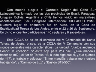 Con mucha alegría el Carmelo Seglar del Cono Sur
Latinoamérica formado por las dos provincias de Brasil, Paraguay,
Uruguay, Bolivia, Argentina y Chile hemos vivido un maravilloso
acontecimiento: 3er. Congreso Internacional CICLASUR 2016.
Nuestro lugar de encuentro fue en Auco, en la Casa de
Espiritualidad Teresa de Los Andes, entre el 22 y 26 de Septiembre.
En dicho encuentro participamos 140 seglares y 8 sacerdotes.
Esta CICLA se da en el contexto del V Centenario de Santa
Teresa de Jesús, o sea, es la CICLA del V Centenario con sus
signos generales más característicos: La unidad: “Juntos andemos
Señor”, la vocación: “Vuestra soy, para Vos nací. ¿Qué mandáis
hacer de mí?”, el fíat de Teresa: “Si a todo digo que sí, ¿qué queréis
de mí?”, el trabajo y esfuerzo: “Si me mandáis trabajar morir quiero
trabajando”, y “Camino de Luz” y “Bastón STJ-500”.
 