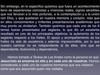 Sin embargo, en lo especíﬁco quisimos que fuera un acontecimiento
lleno de experiencias concretas y vivencias reales, signos sensibles
que nos llevaran a lo más profundo, a la contemplación y a la unión
con Dios, y que quedaran en nuestra memoria y corazón, más que
en altos conocimientos y brillantes presentaciones académicas que
muy pronto se olvidarían. También quisimos que cada uno de los 6
temas fueran presentados por seglares, lo que dio un excelente
resultado en uno de los principales objetivos: la autonomía de los
seglares respecto a los frailes. El apoyo y acompañamiento de los
frailes ha sido de excelencia y además imprescindible, por lo que
nuestro caminar no es independiente al de ellos, sino que es
dependiente: Autonomía y dependencia.
Hemos tomado a Teresa de Los Andes como la persona en que
Jesucristo se encarna en ella y en cada uno de nosotros. Hemos
considerado a cada uno de nuestros hermanos que nos visitaron
como que era Jesucristo quien nos visitaba.
 
