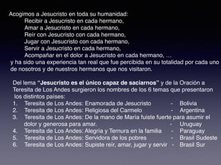 Acogimos a Jesucristo en toda su humanidad:
Recibir a Jesucristo en cada hermano,
Amar a Jesucristo en cada hermano,
Reír con Jesucristo con cada hermano,
Jugar con Jesucristo con cada hermano,
Servir a Jesucristo en cada hermano,
Acompañar en el dolor a Jesucristo en cada hermano, …
y ha sido una experiencia tan real que fue percibida en su totalidad por cada uno
de nosotros y de nuestros hermanos que nos visitaron.
Del lema “Jesucristo es el único capaz de saciarnos” y de la Oración a
Teresita de Los Andes surgieron los nombres de los 6 temas que presentaron
los distintos países:
1. Teresita de Los Andes: Enamorada de Jesucristo - Bolivia
2. Teresita de Los Andes: Religiosa del Carmelo - Argentina
3. Teresita de Los Andes: De la mano de María fuiste fuerte para asumir el
dolor y generosa para amar. - Uruguay
4. Teresita de Los Andes: Alegría y Ternura en la familia - Paraguay
5. Teresita de Los Andes: Servidora de los pobres - Brasil Sudeste
6. Teresita de Los Andes: Supiste reír, amar, jugar y servir - Brasil Sur
 