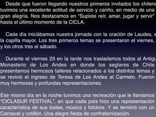 Desde que fueron llegando nuestros primeros invitados los chileno
tuvimos una excelente actitud de servicio y cariño, en medio de una
gran alegría. Nos destacamos en “Supiste reír, amar, jugar y servir”
hasta el último momento de la CICLA.
Cada día iniciábamos nuestra jornada con la oración de Laudes, e
la capilla mayor. Los tres primeros temas se presentaron el viernes,
y los otros tres el sábado.
Durante el viernes 23 en la tarde nos trasladamos todos al Antigu
Monasterio de Los Andes en donde los seglares de Chile
presentamos hermosos talleres relacionados a los distintos temas y
se revivió el ingreso de Teresa de Los Andes al Carmelo. Fueron
muy hermosas y profundas representaciones.
Ese mismo día en la noche tuvimos una recreación que le llamamos
“CICLASUR FESTIVAL”, en que cada país hizo una representación
característica de sus bailes, música y folclore. Y se terminó con un
Carnaval y cotillón. Una alegre ﬁesta de confraternización.
 