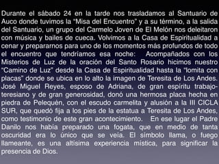 Durante el sábado 24 en la tarde nos trasladamos al Santuario de
Auco donde tuvimos la “Misa del Encuentro” y a su término, a la salida
del Santuario, un grupo del Carmelo Joven de El Melón nos deleitaron
con música y bailes de cueca. Volvimos a la Casa de Espiritualidad a
cenar y prepararnos para uno de los momentos más profundos de todo
el encuentro que tendríamos esa noche: Acompañados con los
Misterios de Luz de la oración del Santo Rosario hicimos nuestro
“Camino de Luz” desde la Casa de Espiritualidad hasta la “lomita con
placas” donde se ubica en lo alto la imagen de Teresita de Los Andes.
José Miguel Reyes, esposo de Adriana, de gran espíritu trabajo-
teresiano y de gran generosidad, donó una hermosa placa hecha en
piedra de Pelequén, con el escudo carmelita y alusión a la III CICLA
SUR, que quedó ﬁja a los pies de la estatua a Teresita de Los Andes,
como testimonio de este gran acontecimiento. En ese lugar el Padre
Danilo nos había preparado una fogata, que en medio de tanta
oscuridad era lo único que se veía. El símbolo llama, o fuego
llameante, es una altísima experiencia mística, para signiﬁcar la
presencia de Dios.
 
