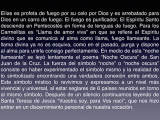 Elías es profeta de fuego por su celo por Dios y es arrebatado para
Dios en un carro de fuego. El fuego es puriﬁcador. El Espíritu Santo
desciende en Pentecostés en forma de lenguas de fuego. Para los
Carmelitas es “Llama de amor viva” en que se reﬁere al Espíritu
divino que se comunica al alma como llama, fuego llameante. La
llama divina ya no es esquiva, como en el pasado, purga y dispone
al alma para unirla consigo perfectamente. En medio de esta “noche
llameante” se leyó lentamente el poema “Noche Oscura” de San
Juan de la Cruz. La fuerza del símbolo “noche” o “noche oscura”
consiste en haber experimentado el símbolo mismo y la realidad de
lo simbolizado encontrando una verdadera conexión entre ambos.
Este símbolo místico lo revivimos y expresamos a un nivel más
vivencial y universal, al estar seglares de 6 países reunidos en torno
al mismo símbolo. Después de un silencio continuamos leyendo de
Santa Teresa de Jesús “Vuestra soy, para Vos nací”, que nos hizo
entrar en un discernimiento personal de nuestra vocación.
 