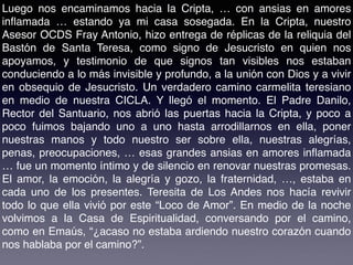 Luego nos encaminamos hacia la Cripta, … con ansias en amores
inﬂamada … estando ya mi casa sosegada. En la Cripta, nuestro
Asesor OCDS Fray Antonio, hizo entrega de réplicas de la reliquia del
Bastón de Santa Teresa, como signo de Jesucristo en quien nos
apoyamos, y testimonio de que signos tan visibles nos estaban
conduciendo a lo más invisible y profundo, a la unión con Dios y a vivir
en obsequio de Jesucristo. Un verdadero camino carmelita teresiano
en medio de nuestra CICLA. Y llegó el momento. El Padre Danilo,
Rector del Santuario, nos abrió las puertas hacia la Cripta, y poco a
poco fuimos bajando uno a uno hasta arrodillarnos en ella, poner
nuestras manos y todo nuestro ser sobre ella, nuestras alegrías,
penas, preocupaciones, … esas grandes ansias en amores inﬂamada
… fue un momento íntimo y de silencio en renovar nuestras promesas.
El amor, la emoción, la alegría y gozo, la fraternidad, …, estaba en
cada uno de los presentes. Teresita de Los Andes nos hacía revivir
todo lo que ella vivió por este “Loco de Amor”. En medio de la noche
volvimos a la Casa de Espiritualidad, conversando por el camino,
como en Emaús, “¿acaso no estaba ardiendo nuestro corazón cuando
nos hablaba por el camino?”.
 