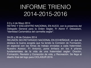 INFORME TRIENIO
2014-2015-2016
2-3 y 4 de Mayo 2014
RETIRO Y ENCUENTRO NACIONAL EN AUCO, con la presencia del
Delegado General para la Orden Seglar, Fr Alzinir F. Debastiani,
“Identidad Carismática del carmelita seglar”.
24-25 y 26 de Octubre 2014
REUNIÓN SECRETARIADO NACIONAL EN ECHEÑIQUE, en que se
destaca la buena acogida que ha tenido la Comisión de Formación,
en especial con las ﬁchas de trabajo enviadas a cada fraternidad.
Nuestro Asesor, Fr Antonio, pone énfasis en los 4 pilares
fundamentales de la vida de una fraternidad seglar: Oración,
Formación, Revisión y Corrección de vida, y Recreación. Se llega al
diseño ﬁnal del logo para CICLASUR 2016.
 