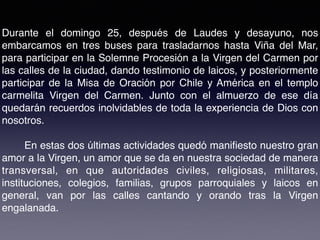 Durante el domingo 25, después de Laudes y desayuno, nos
embarcamos en tres buses para trasladarnos hasta Viña del Mar,
para participar en la Solemne Procesión a la Virgen del Carmen por
las calles de la ciudad, dando testimonio de laicos, y posteriormente
participar de la Misa de Oración por Chile y América en el templo
carmelita Virgen del Carmen. Junto con el almuerzo de ese día
quedarán recuerdos inolvidables de toda la experiencia de Dios con
nosotros.
En estas dos últimas actividades quedó maniﬁesto nuestro gran
amor a la Virgen, un amor que se da en nuestra sociedad de manera
transversal, en que autoridades civiles, religiosas, militares,
instituciones, colegios, familias, grupos parroquiales y laicos en
general, van por las calles cantando y orando tras la Virgen
engalanada.
 
