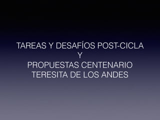 TAREAS Y DESAFÍOS POST-CICLA
Y
PROPUESTAS CENTENARIO
TERESITA DE LOS ANDES
 