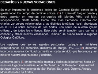 DESAFÍOS Y NUEVAS VOCACIONES
Es muy importante la presencia activa del Carmelo Seglar dentro de la
iglesia local. Es tiempo de caminar unidos. (1) El Carmelo Seglar puede y
debe aportar en muchas parroquias (El Melón, Viña del Mar,
Independencia, Santa Marta, Santa Rita, San Fernando, Osorno)  con
charlas y/o cursos relacionados a las distintas temáticas (seis) abordadas
en la CICLA sobre Teresita de Los Andes, una santa de nuestra iglesia
chilena y de todos los chilenos. Esto debe servir también para darnos a
conocer y atraer nuevas vocaciones. También se puede llevar a algunos
Colegios Católicos.
Los seglares que somos agentes pastorales, catequistas, ministros
extraordinarios de comunión, ministros de liturgia, 1%, …, (2) debemos
incorporar nuestra identidad carmelita en cada servicio que hacemos y así
mostrar nuestra espiritualidad y carisma.
Lo mismo, pero (3) en forma más intensa y dedicada lo podemos hacer en
nuestros lugares carmelitas: en el Santuario, en la Casa de Espiritualidad
de Auco, en los Monasterios de San Rafaél, San José, Osorno, Antiguo
Monasterio de Los Andes, …
 