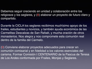Debemos seguir creciendo en unidad y colaboración entre los
religiosos y los seglares, y (8) elaborar un proyecto de futuro claro y
compartido.
Durante la CICLA los seglares recibimos muchísimo apoyo de los
frailes, estudiantes y novicios, y también ayuda económica de las
Carmelitas Descalzas de San Rafaél, y mucha oración de otros
monasterios. Nos alegra y nos compromete esta comunión real
dentro de la familia del Carmelo.
(9) Conviene elaborar proyectos adecuados para crecer en
comunión comisarial y en ﬁdelidad a los valores esenciales del
carisma. Formar Comisión I CENTENARIO de la Pascua de Teresa
de Los Andes conformada por Frailes, Monjas y Seglares.
 