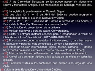 - (23) A las Carmelitas Descalzas se les puede acoger en Monasterio
Nuevo y Monasterio Antiguo, o en monasterios de Santiago, Viña del Mar,
…
- (24) La logística la puede asumir el Carmelo Seglar
- (25) Los días 10, 11 y 12 de Abril del 2020 se pueden programar
actividades por todo el día en el Santuario y Cripta.
- (26) 2017, 2018, 2019 Concurso de Cantos a Teresa de Los Andes, y
Festival de la Canción: “Un canto para nuestra Santa”.
- (27) Divulgación y/o presentación de la película
- (28) Motivar-incentivar a obra de teatro. Conversatorio.
- (29) Editar y entregar material especial para “Peregrinación Juvenil: de
Chacabuco a Auco” de cada año: 2017-2018-2019-2020
- (30) Buscar aportes gubernamentales, institucionales, …, para hermosear
el Santuario, y para dar más comodidad y confort a los peregrinos.
- (31) Preparar difusión internacional (inglés, italiano, coreano, …, donde
haya mucha presencia carmelita, o mucho crecimiento de la Orden).
- (32) Adecuar los Planes de Formación con vista a este acontecimiento.
- (33) A nivel país entregar trípticos a las salidas de las misas en todas las
iglesias.
- (34) Fomentar visitas a los santuarios que existen a lo largo de todo
Chile.
(35) Vicaría de la Educación y Universidad Católica.
 