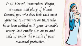 O all-blessed, immaculate Virgin,
ornament and glory of Mount
Carmel, you who does look with most
gracious countenance on those who
have been clothed with your venerable
livery, look kindly also on us and
take us under the mantle of your
maternal protection.
 
