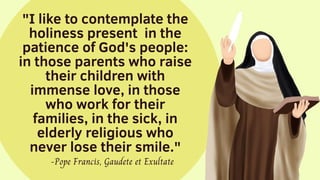 "I like to contemplate the
holiness present in the
patience of God's people:
in those parents who raise
their children with
immense love, in those
who work for their
families, in the sick, in
elderly religious who
never lose their smile."
-Pope Francis, Gaudete et Exultate
 
