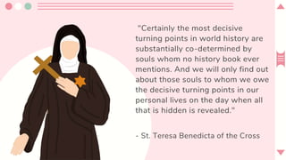 "Certainly the most decisive
turning points in world history are
substantially co-determined by
souls whom no history book ever
mentions. And we will only find out
about those souls to whom we owe
the decisive turning points in our
personal lives on the day when all
that is hidden is revealed."
- St. Teresa Benedicta of the Cross
 