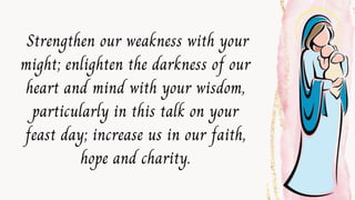 Strengthen our weakness with your
might; enlighten the darkness of our
heart and mind with your wisdom,
particularly in this talk on your
feast day; increase us in our faith,
hope and charity.
 