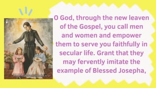 O God, through the new leaven
of the Gospel, you call men
and women and empower
them to serve you faithfully in
secular life. Grant that they
may fervently imitate the
example of Blessed Josepha,
 