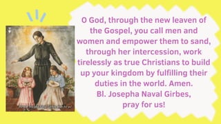 O God, through the new leaven of
the Gospel, you call men and
women and empower them to sand,
through her intercession, work
tirelessly as true Christians to build
up your kingdom by fulfilling their
duties in the world. Amen.
Bl. Josepha Naval Girbes,
pray for us!
 