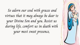 So adorn our soul with graces and
virtues that it may always be dear to
your Divine Son and you. Assist us
during life, comfort us in death with
your most sweet presence,
 
