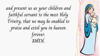 and present us as your children and
faithful servant to the most Holy
Trinity, that we may be enabled to
praise and extol you in heaven
forever.
AMEN.
 