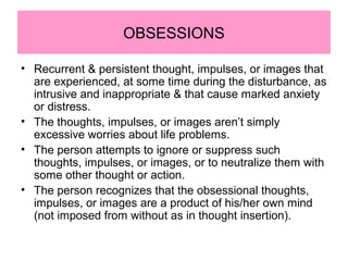 OBSESSIONS
• Recurrent & persistent thought, impulses, or images that
are experienced, at some time during the disturbance, as
intrusive and inappropriate & that cause marked anxiety
or distress.
• The thoughts, impulses, or images aren’t simply
excessive worries about life problems.
• The person attempts to ignore or suppress such
thoughts, impulses, or images, or to neutralize them with
some other thought or action.
• The person recognizes that the obsessional thoughts,
impulses, or images are a product of his/her own mind
(not imposed from without as in thought insertion).
 