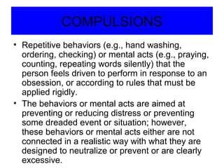 COMPULSIONS
• Repetitive behaviors (e.g., hand washing,
ordering, checking) or mental acts (e.g., praying,
counting, repeating words silently) that the
person feels driven to perform in response to an
obsession, or according to rules that must be
applied rigidly.
• The behaviors or mental acts are aimed at
preventing or reducing distress or preventing
some dreaded event or situation; however,
these behaviors or mental acts either are not
connected in a realistic way with what they are
designed to neutralize or prevent or are clearly
excessive.
 